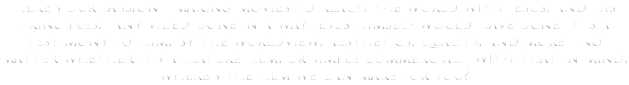 Here's our passion - making movies to reach the world with Jesus, and his principles. Any video done in a way Jesus himself would have done it is a testimony to Him, by the worldview, aesthetics, quality, and more - no matter whether it's a feature film, or simple commercial. With that in mind, where's the film we can make for you?