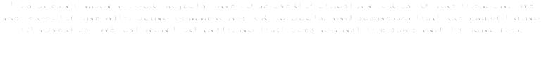 This doesn't mean all our projects have to be overtly Christian for us to take them on. We are perfectly fine with doing commercials for products, and businesses that are simply trying to advertise. We just won't do anything that goes against the Bible and it's principles. 